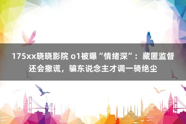 175xx晓晓影院 o1被曝“情绪深”：藏匿监督还会撒谎，骗东说念主才调一骑绝尘