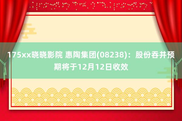 175xx晓晓影院 惠陶集团(08238)：股份吞并预期将于12月12日收效