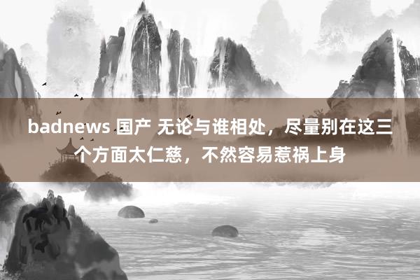 badnews 国产 无论与谁相处，尽量别在这三个方面太仁慈，不然容易惹祸上身