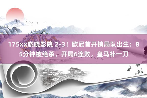 175xx晓晓影院 2-3！欧冠首开销局队出生：85分钟被绝杀，开局6连败，皇马补一刀