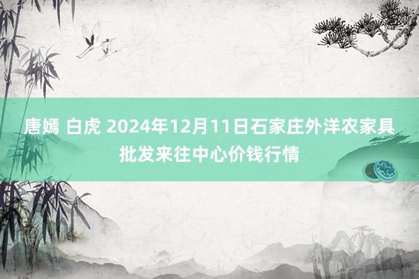 唐嫣 白虎 2024年12月11日石家庄外洋农家具批发来往中心价钱行情