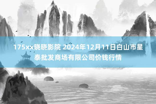 175xx晓晓影院 2024年12月11日白山市星泰批发商场有限公司价钱行情