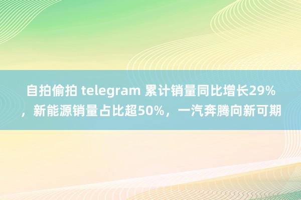 自拍偷拍 telegram 累计销量同比增长29%，新能源销量占比超50%，一汽奔腾向新可期