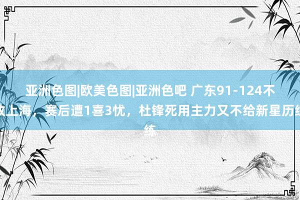 亚洲色图|欧美色图|亚洲色吧 广东91-124不敌上海，赛后遭1喜3忧，杜锋死用主力又不给新星历练