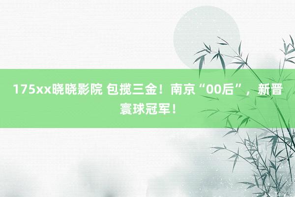 175xx晓晓影院 包揽三金！南京“00后”，新晋寰球冠军！