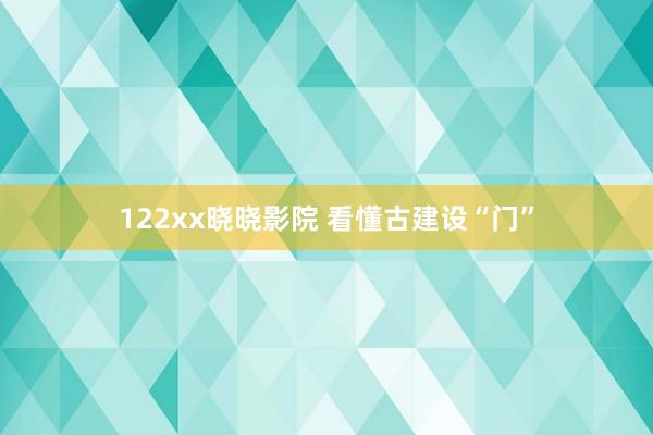 122xx晓晓影院 看懂古建设“门”