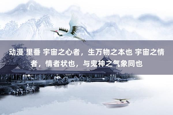 动漫 里番 宇宙之心者，生万物之本也 宇宙之情者，情者状也，与鬼神之气象同也