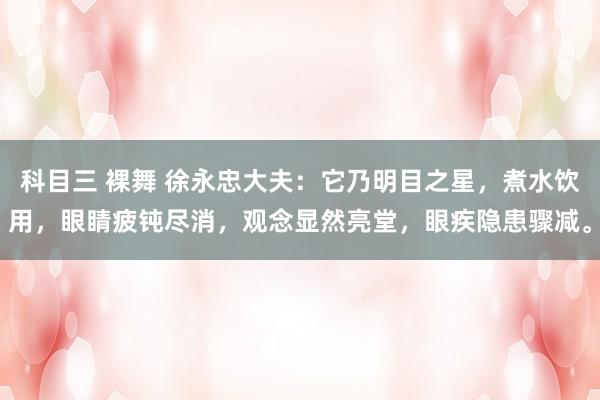 科目三 裸舞 徐永忠大夫：它乃明目之星，煮水饮用，眼睛疲钝尽消，观念显然亮堂，眼疾隐患骤减。