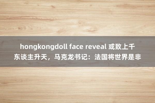 hongkongdoll face reveal 或致上千东谈主升天，马克龙书记：法国将世界是非