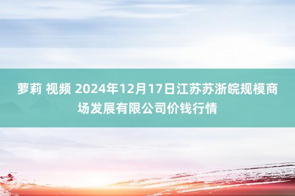萝莉 视频 2024年12月17日江苏苏浙皖规模商场发展有限公司价钱行情