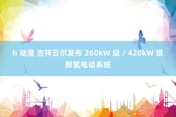 h 动漫 吉祥云尔发布 260kW 级 / 420kW 级醇氢电动系统