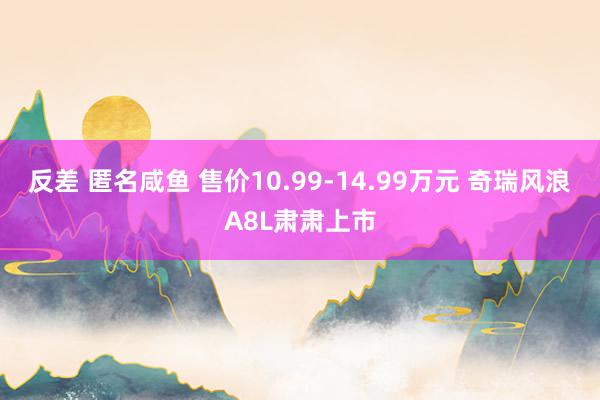 反差 匿名咸鱼 售价10.99-14.99万元 奇瑞风浪A8L肃肃上市