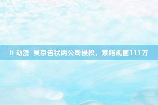 h 动漫  吴京告状两公司侵权，索赔规画111万