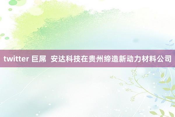 twitter 巨屌  安达科技在贵州缔造新动力材料公司