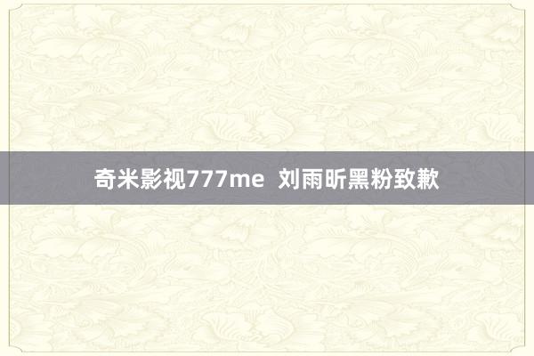 奇米影视777me  刘雨昕黑粉致歉