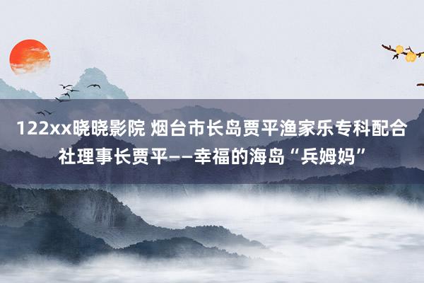 122xx晓晓影院 烟台市长岛贾平渔家乐专科配合社理事长贾平——幸福的海岛“兵姆妈”