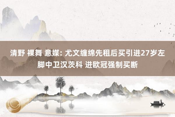 清野 裸舞 意媒: 尤文缠绵先租后买引进27岁左脚中卫汉茨科 进欧冠强制买断