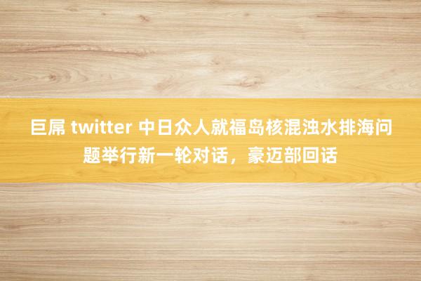 巨屌 twitter 中日众人就福岛核混浊水排海问题举行新一轮对话，豪迈部回话