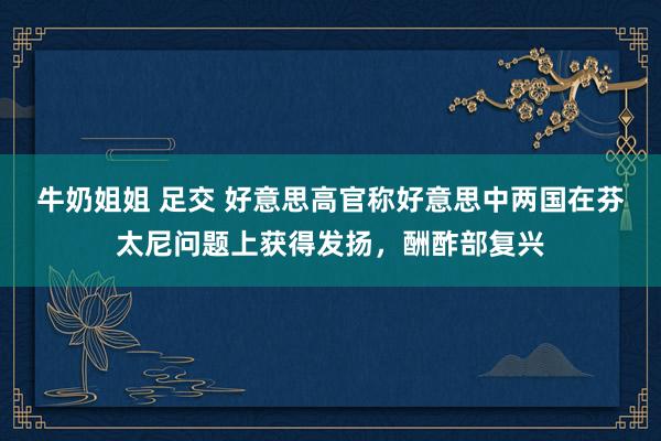 牛奶姐姐 足交 好意思高官称好意思中两国在芬太尼问题上获得发扬，酬酢部复兴