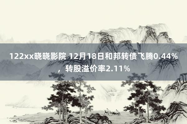 122xx晓晓影院 12月18日和邦转债飞腾0.44%，转股溢价率2.11%