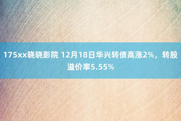 175xx晓晓影院 12月18日华兴转债高涨2%，转股溢价率5.55%