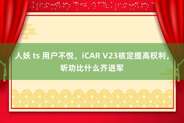 人妖 ts 用户不悦，iCAR V23核定提高权利，听劝比什么齐进军