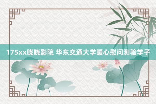 175xx晓晓影院 华东交通大学暖心慰问测验学子