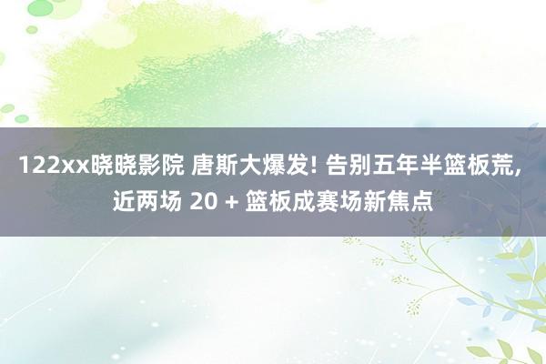 122xx晓晓影院 唐斯大爆发! 告别五年半篮板荒， 近两场 20 + 篮板成赛场新焦点