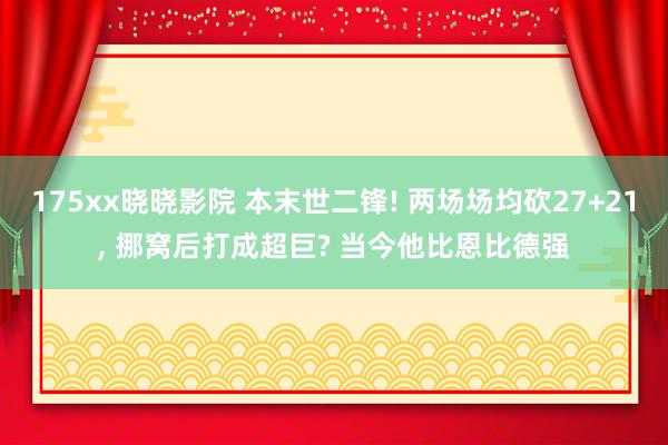 175xx晓晓影院 本末世二锋! 两场场均砍27+21, 挪窝后打成超巨? 当今他比恩比德强