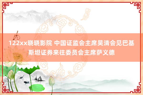 122xx晓晓影院 中国证监会主席吴清会见巴基斯坦证券来往委员会主席萨义德