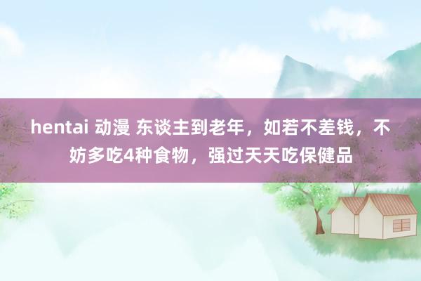 hentai 动漫 东谈主到老年，如若不差钱，不妨多吃4种食物，强过天天吃保健品