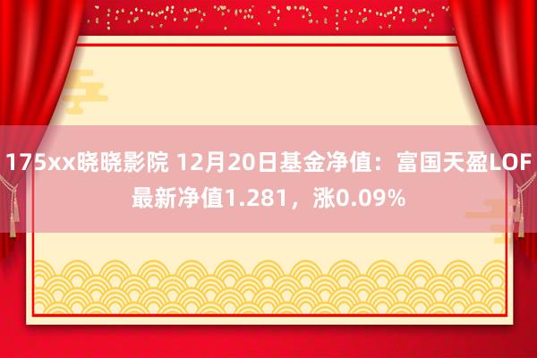 175xx晓晓影院 12月20日基金净值：富国天盈LOF最新净值1.281，涨0.09%