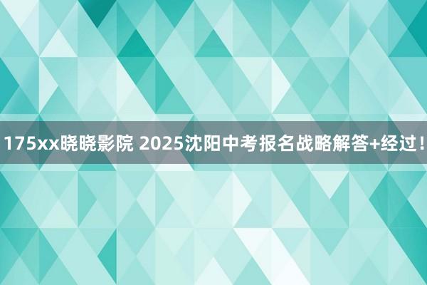 175xx晓晓影院 2025沈阳中考报名战略解答+经过！