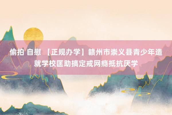 偷拍 自慰 【正规办学】赣州市崇义县青少年造就学校匡助搞定戒网瘾抵抗厌学