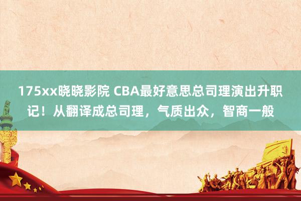 175xx晓晓影院 CBA最好意思总司理演出升职记！从翻译成总司理，气质出众，智商一般