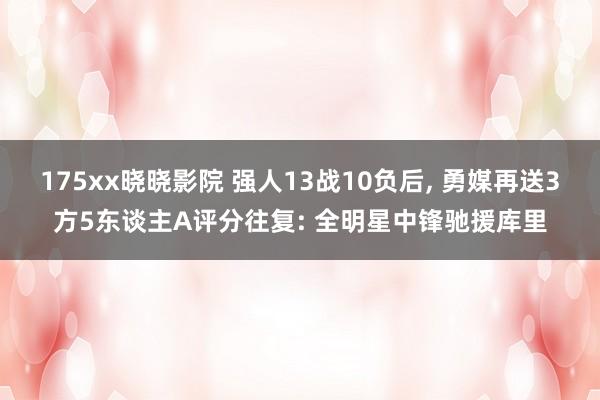 175xx晓晓影院 强人13战10负后， 勇媒再送3方5东谈主A评分往复: 全明星中锋驰援库里