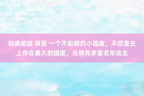 玩偶姐姐 麻豆 一个不起眼的小国度，不仅是史上存在最久的国度，还领有多量名东谈主