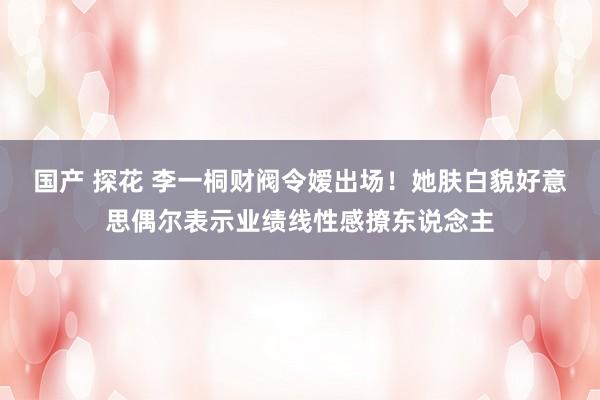 国产 探花 李一桐财阀令嫒出场！她肤白貌好意思偶尔表示业绩线性感撩东说念主