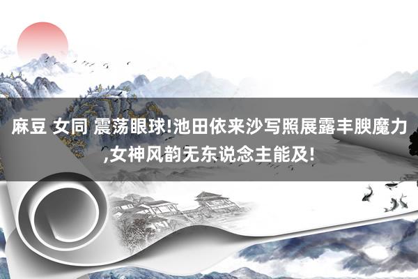麻豆 女同 震荡眼球!池田依来沙写照展露丰腴魔力,女神风韵无东说念主能及!
