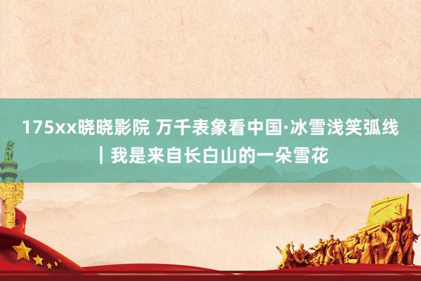 175xx晓晓影院 万千表象看中国·冰雪浅笑弧线｜我是来自长白山的一朵雪花
