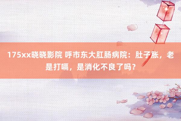 175xx晓晓影院 呼市东大肛肠病院：肚子胀，老是打嗝，是消化不良了吗？