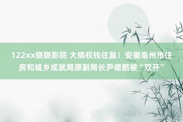 122xx晓晓影院 大搞权钱往复！安徽亳州市住房和城乡成就局原副局长尹德鹏被“双开”