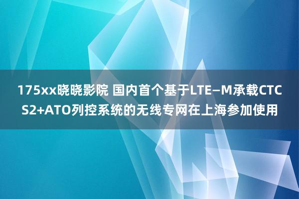 175xx晓晓影院 国内首个基于LTE—M承载CTCS2+ATO列控系统的无线专网在上海参加使用