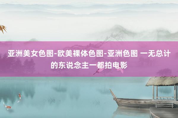 亚洲美女色图-欧美裸体色图-亚洲色图 一无总计的东说念主一都拍电影