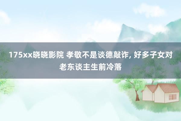 175xx晓晓影院 孝敬不是谈德敲诈, 好多子女对老东谈主生前冷落