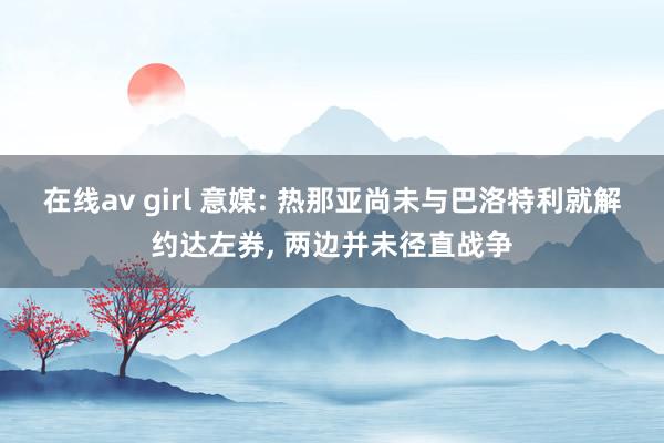 在线av girl 意媒: 热那亚尚未与巴洛特利就解约达左券, 两边并未径直战争