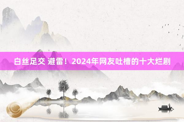 白丝足交 避雷！2024年网友吐槽的十大烂剧