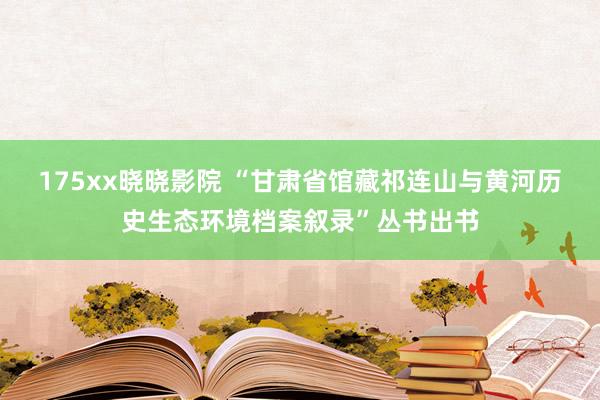 175xx晓晓影院 “甘肃省馆藏祁连山与黄河历史生态环境档案叙录”丛书出书