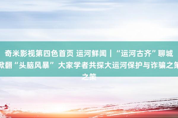 奇米影视第四色首页 运河鲜闻｜“运河古齐”聊城掀翻“头脑风暴” 大家学者共探大运河保护与诈骗之策
