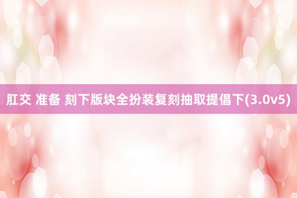 肛交 准备 刻下版块全扮装复刻抽取提倡下(3.0v5)